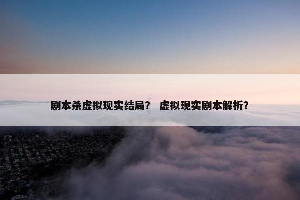 剧本杀虚拟现实结局？ 虚拟现实剧本解析？