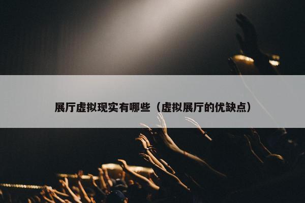 展厅虚拟现实有哪些（虚拟展厅的优缺点）