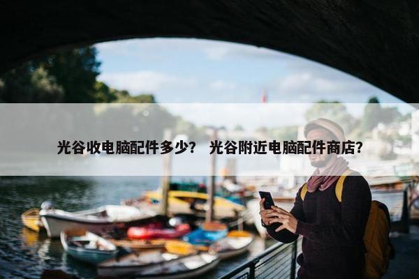 光谷收电脑配件多少？ 光谷附近电脑配件商店？