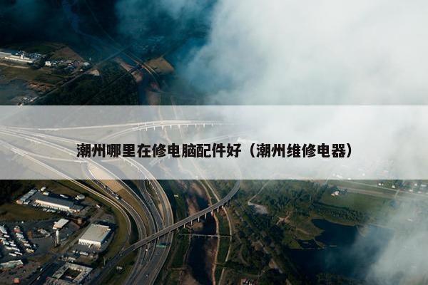 潮州哪里在修电脑配件好（潮州维修电器）