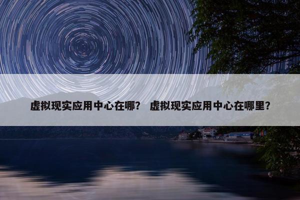 虚拟现实应用中心在哪？ 虚拟现实应用中心在哪里？