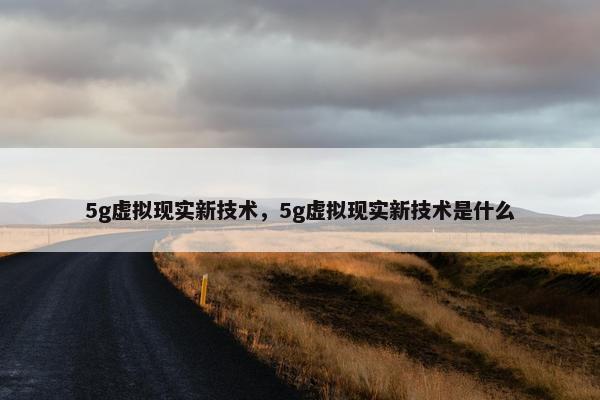 5g虚拟现实新技术，5g虚拟现实新技术是什么