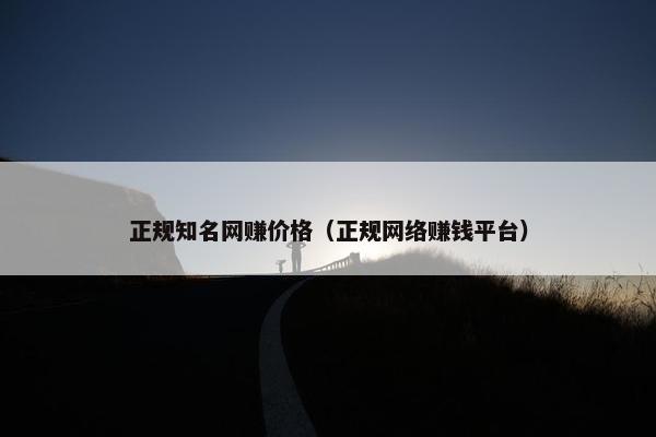 正规知名网赚价格（正规网络赚钱平台）
