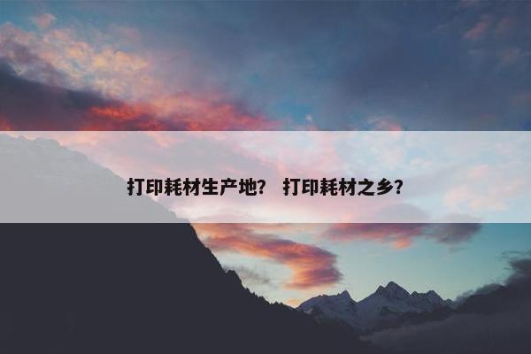 打印耗材生产地？ 打印耗材之乡？