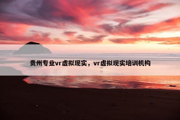 贵州专业vr虚拟现实，vr虚拟现实培训机构