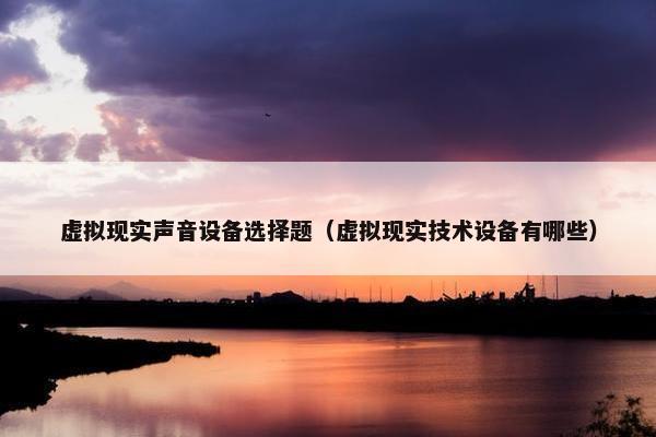 虚拟现实声音设备选择题（虚拟现实技术设备有哪些）