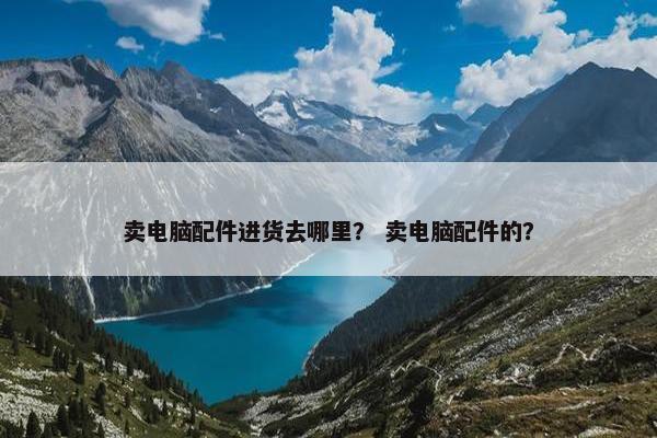 卖电脑配件进货去哪里？ 卖电脑配件的？