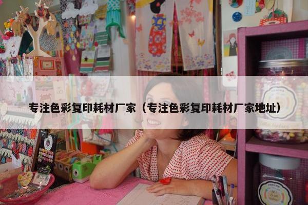专注色彩复印耗材厂家（专注色彩复印耗材厂家地址）
