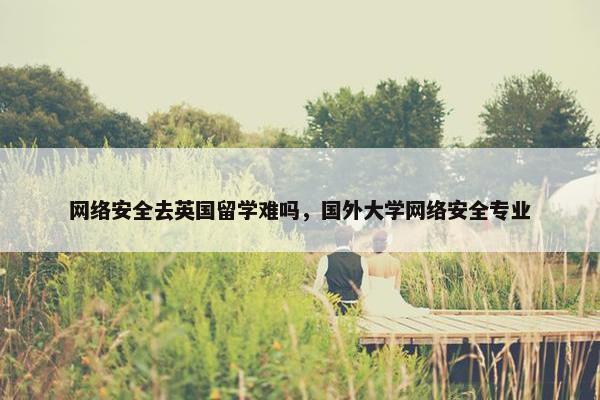 网络安全去英国留学难吗，国外大学网络安全专业