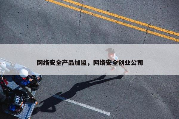 网络安全产品加盟，网络安全创业公司