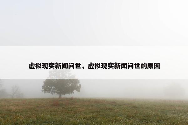 虚拟现实新闻问世，虚拟现实新闻问世的原因