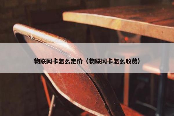 物联网卡怎么定价（物联网卡怎么收费）