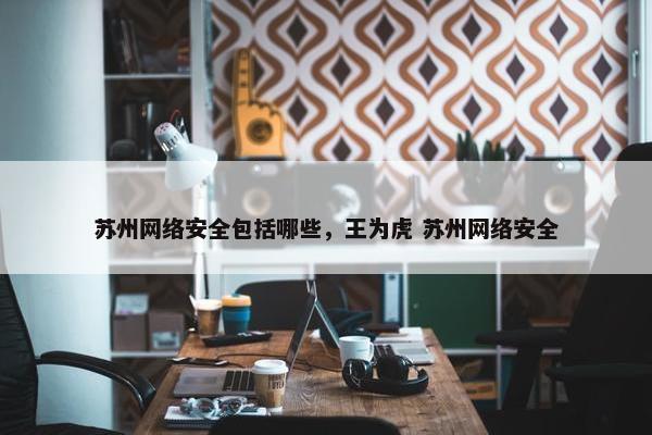 苏州网络安全包括哪些，王为虎 苏州网络安全