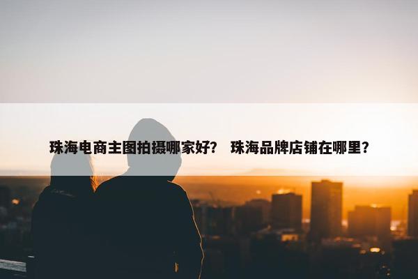 珠海电商主图拍摄哪家好？ 珠海品牌店铺在哪里？