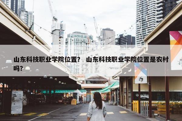 山东科技职业学院位置？ 山东科技职业学院位置是农村吗？
