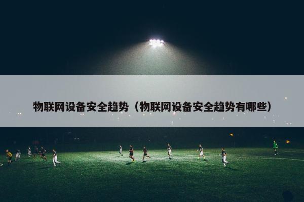 物联网设备安全趋势（物联网设备安全趋势有哪些）
