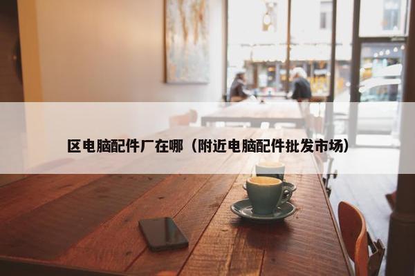 区电脑配件厂在哪（附近电脑配件批发市场）