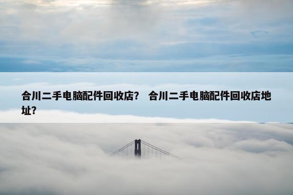 合川二手电脑配件回收店？ 合川二手电脑配件回收店地址？