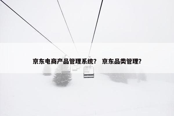 京东电商产品管理系统？ 京东品类管理？