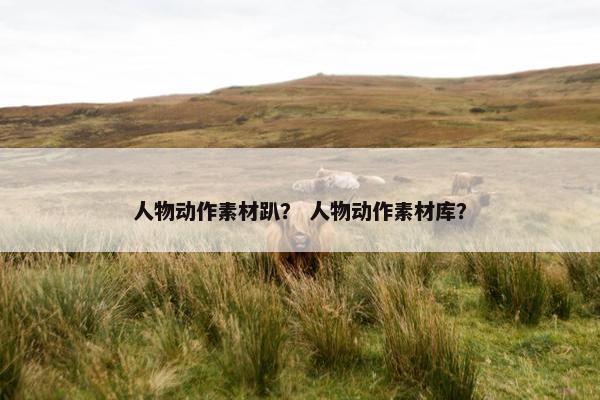 人物动作素材趴？ 人物动作素材库？