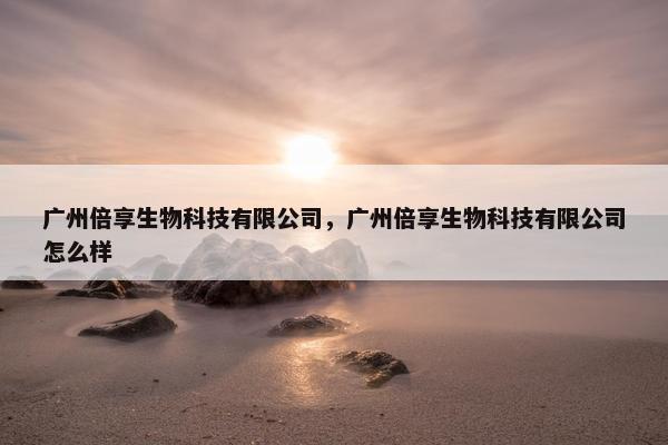广州倍享生物科技有限公司，广州倍享生物科技有限公司怎么样