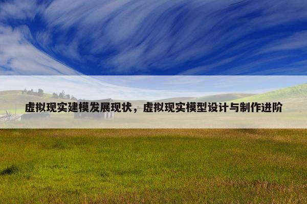 虚拟现实建模发展现状，虚拟现实模型设计与制作进阶
