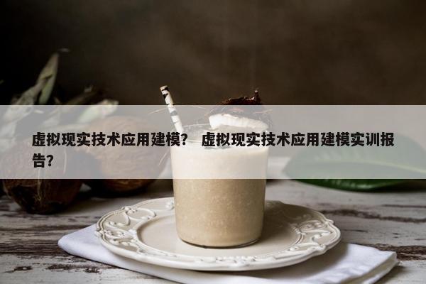 虚拟现实技术应用建模？ 虚拟现实技术应用建模实训报告？