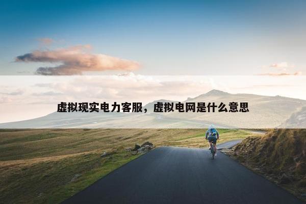 虚拟现实电力客服，虚拟电网是什么意思