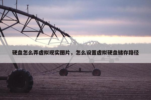 硬盘怎么弄虚拟现实图片，怎么设置虚拟硬盘储存路径
