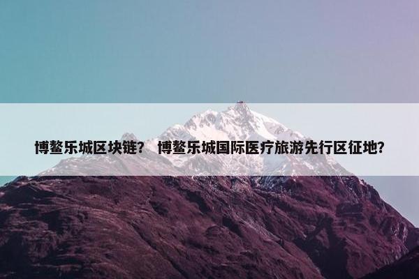 博鳌乐城区块链？ 博鳌乐城国际医疗旅游先行区征地？