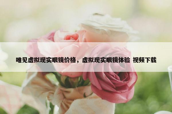 唯见虚拟现实眼镜价格，虚拟现实眼镜体验 视频下载