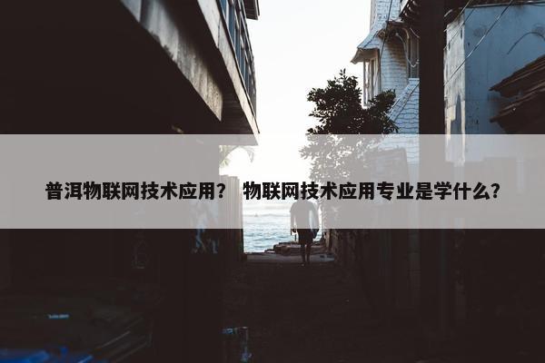 普洱物联网技术应用？ 物联网技术应用专业是学什么？