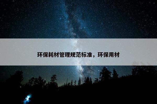环保耗材管理规范标准，环保用材