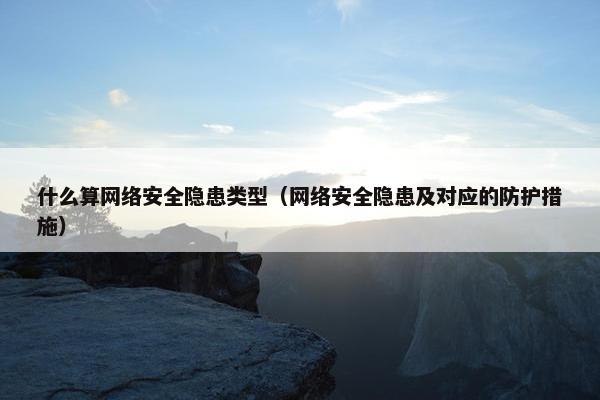 什么算网络安全隐患类型（网络安全隐患及对应的防护措施）