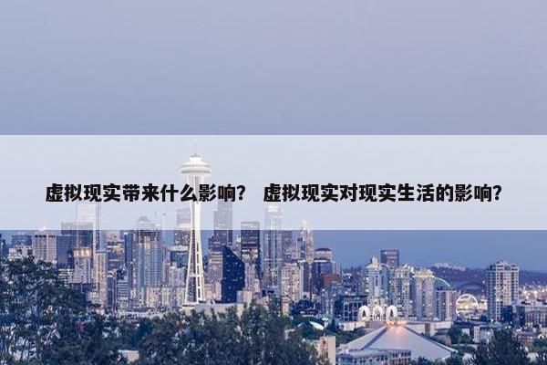 虚拟现实带来什么影响？ 虚拟现实对现实生活的影响？
