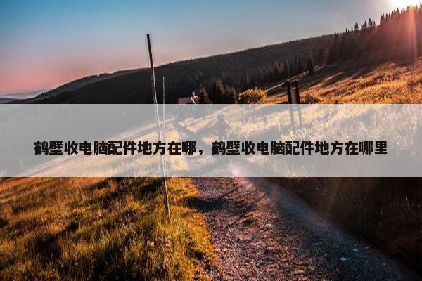 鹤壁收电脑配件地方在哪，鹤壁收电脑配件地方在哪里