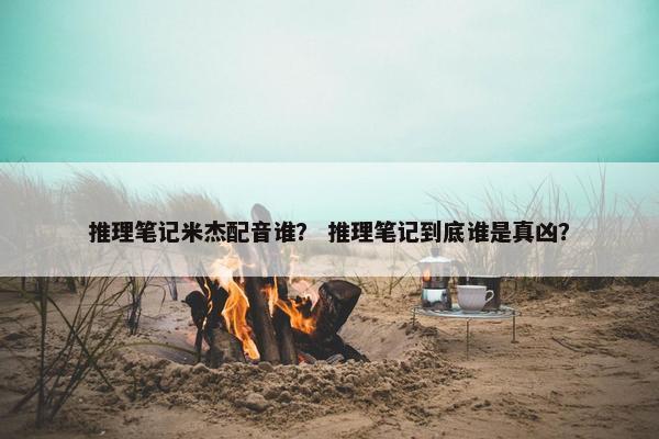推理笔记米杰配音谁？ 推理笔记到底谁是真凶？