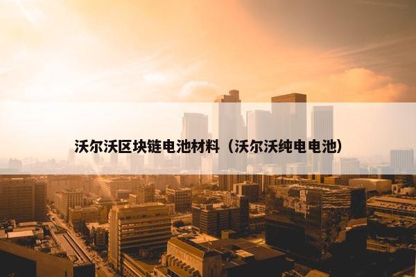 沃尔沃区块链电池材料（沃尔沃纯电电池）