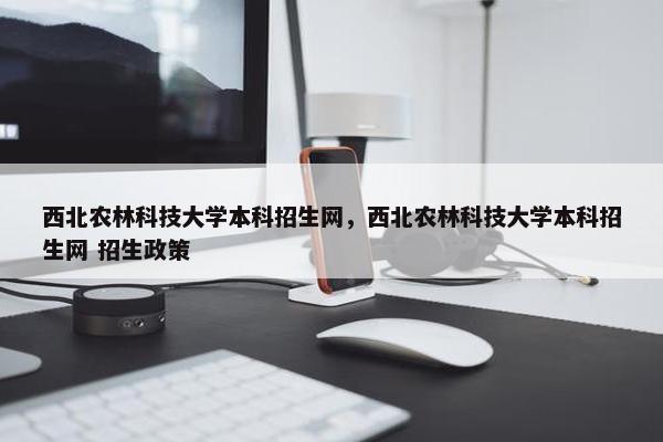 西北农林科技大学本科招生网，西北农林科技大学本科招生网 招生政策
