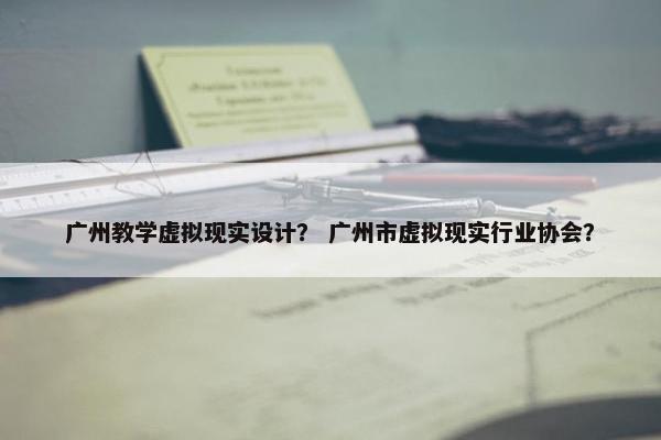 广州教学虚拟现实设计？ 广州市虚拟现实行业协会？