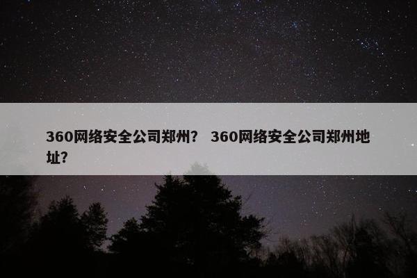 360网络安全公司郑州？ 360网络安全公司郑州地址？