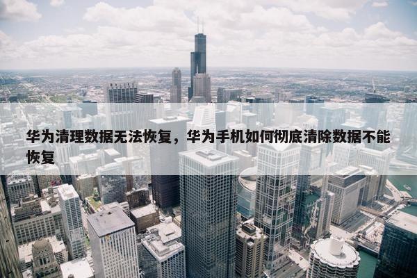 华为清理数据无法恢复，华为手机如何彻底清除数据不能恢复