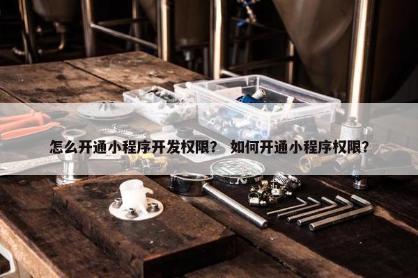 怎么开通小程序开发权限？ 如何开通小程序权限？