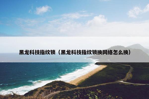 黑龙科技指纹锁（黑龙科技指纹锁换网络怎么换）