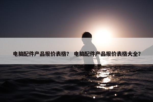 电脑配件产品报价表格？ 电脑配件产品报价表格大全？
