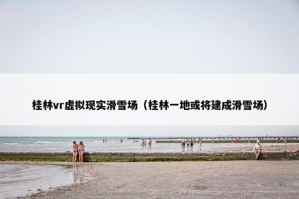 桂林vr虚拟现实滑雪场（桂林一地或将建成滑雪场）