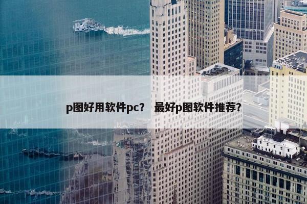 p图好用软件pc？ 最好p图软件推荐？